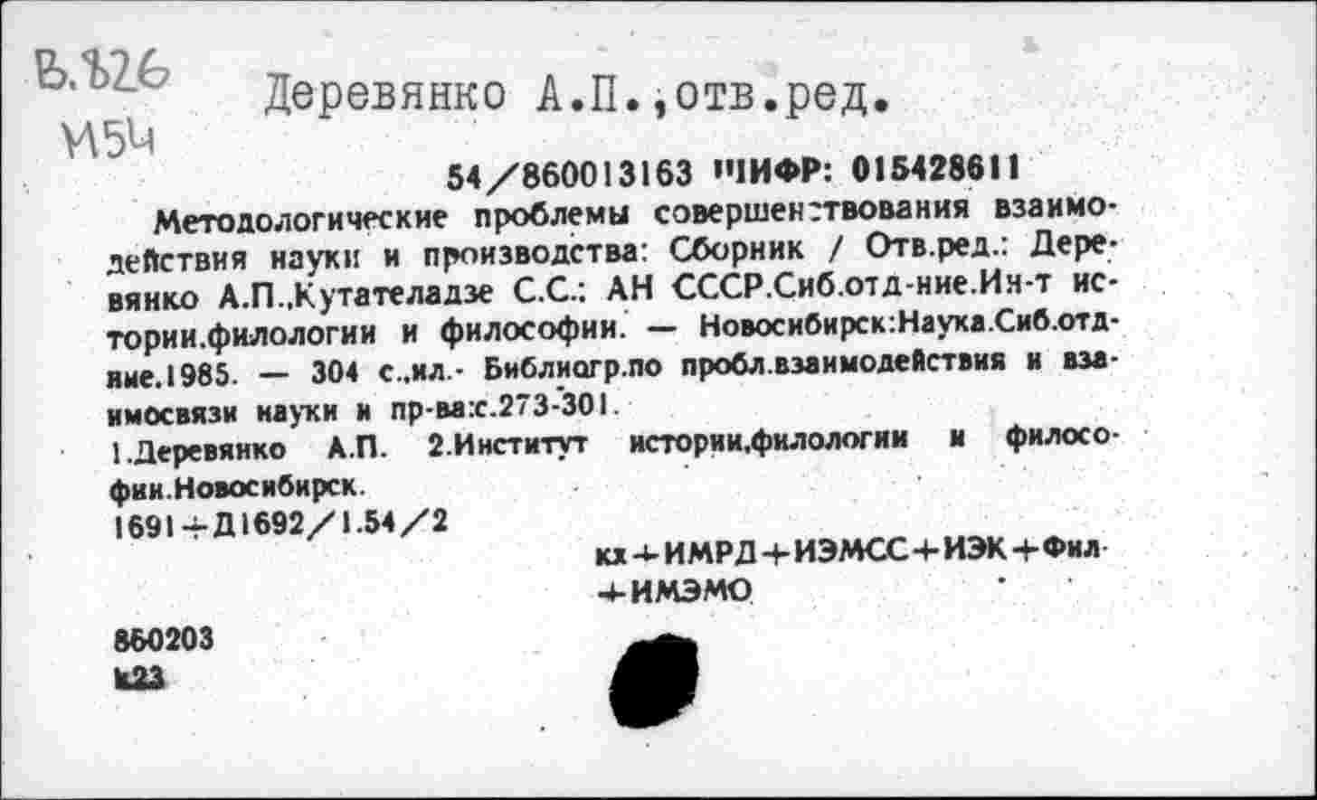 ﻿Деревянко А.П.,отв.ред
И5М
54/860013163 'ЧИ ФР: 015428611
Методологические проблемы совершенствования взаимодействия науки и производства: Сборник / Отв.ред.: Деревянко А.П.,Кутателадзе С.С.; АН СССР.Сиб.отд-ние.Ин-т ис-тории.филологии и философии. — Новосибирск:Науха.Сиб.отд-ине.1985. — 304 с.,ил.- Библиогр.по пробл.взаимодействия и взаимосвязи науки и пр-ва:с.273-301.
1.Деревянко А.П. 2.Институт истории,филологии и филосо-фии.Новосибирск.
1691+Д1692/1.54/2
кх - ИМРД + ИЭМСС 4- ИЭК+Фил 4-ИМЭМО
860203 ЮЗ